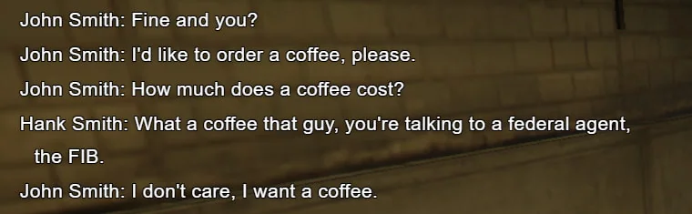 John Smith: Fine and you? / John Smith: I'd like to order a coffee, please. / John Smith: How much does a coffee cost? / Hank Smith: What a coffee that guy, you're talking to a federal agent, the FIB. / John Smith: I don't care, I want a coffee.